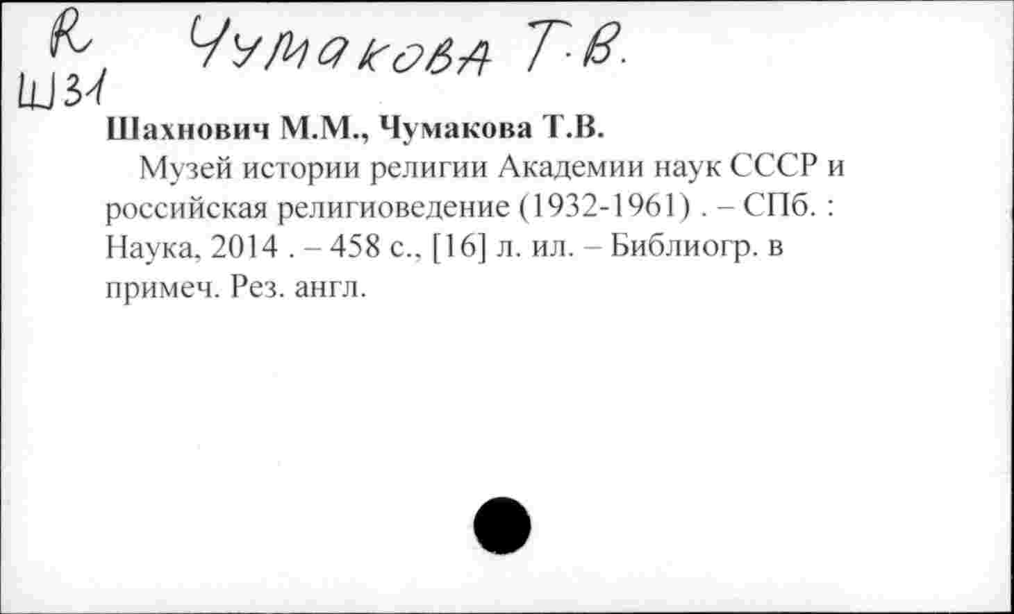 ﻿Шахнович М.М., Чумакова Т.В.
Музей истории религии Академии наук СССР и российская религиоведение (1932-1961). - СПб. : Наука, 2014 . - 458 с.. [16] л. ил. - Библиогр. в примем. Рез. англ.